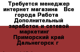  Требуется менеджер интернет-магазина - Все города Работа » Дополнительный заработок и сетевой маркетинг   . Приморский край,Дальнегорск г.